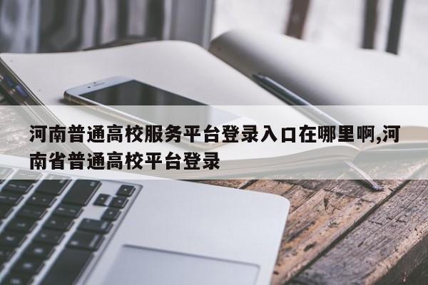 河南普通高校服务平台登录入口在哪里啊,河南省普通高校平台登录